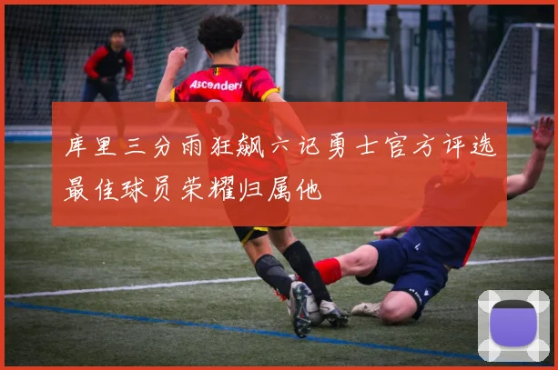 库里三分雨狂飙六记勇士官方评选最佳球员荣耀归属他