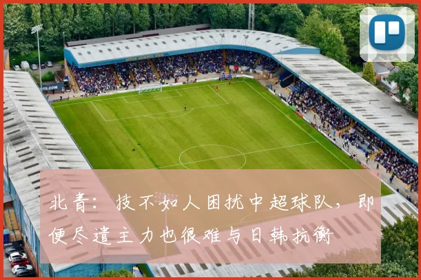 北青：技不如人困扰中超球队，即便尽遣主力也很难与日韩抗衡