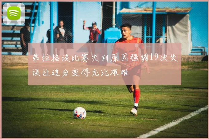 弗拉格谈比赛失利原因强调19次失误让追分变得无比艰难