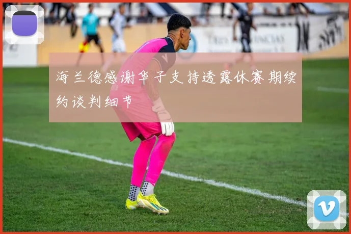 海兰德感谢华子支持透露休赛期续约谈判细节