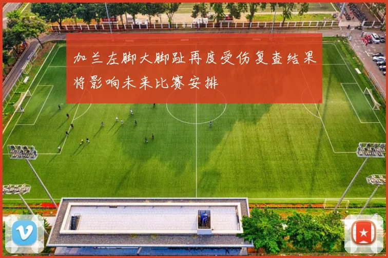 加兰左脚大脚趾再度受伤复查结果将影响未来比赛安排