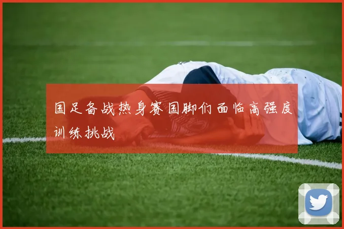 国足备战热身赛国脚们面临高强度训练挑战