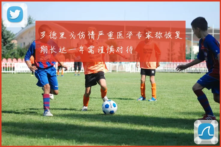 罗德里戈伤情严重医学专家称恢复期长达一年需谨慎对待