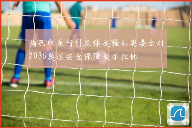 梅西印度行引发球迷骚乱奥委会对2036奥运安全保障表示担忧