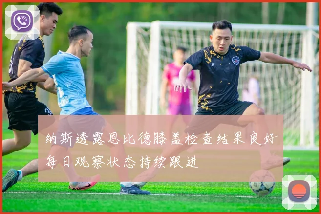 纳斯透露恩比德膝盖检查结果良好每日观察状态持续跟进