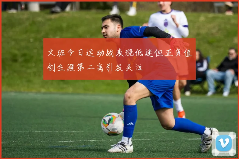 文班今日运动战表现低迷但正负值创生涯第二高引发关注