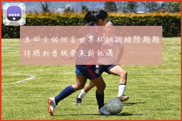 本田圭佑坦言世界杯挑战超预期期待顺利晋级带来新机遇
