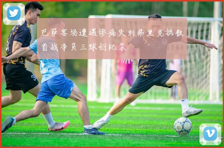 巴萨客场遭遇惨痛失利弗里克执教首战净负三球创纪录