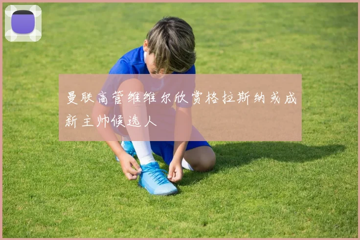 曼联高管维维尔欣赏格拉斯纳或成新主帅候选人