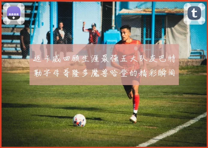 迈卡威回顾生涯最强五大队友巴特勒字母哥隆多魔兽哈登的精彩瞬间