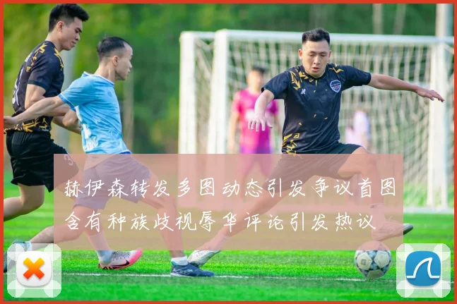 赫伊森转发多图动态引发争议首图含有种族歧视辱华评论引发热议
