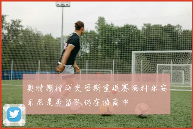 奥特期待海史密斯重返赛场科尔安东尼是否留队仍在协商中