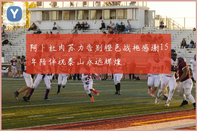 阿卜杜肉苏力告别橙色战袍感谢15年陪伴祝泰山永远辉煌