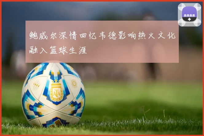 鲍威尔深情回忆韦德影响热火文化融入篮球生涯