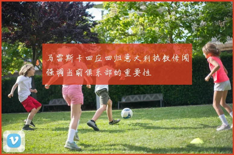 马雷斯卡回应回归意大利执教传闻强调当前俱乐部的重要性