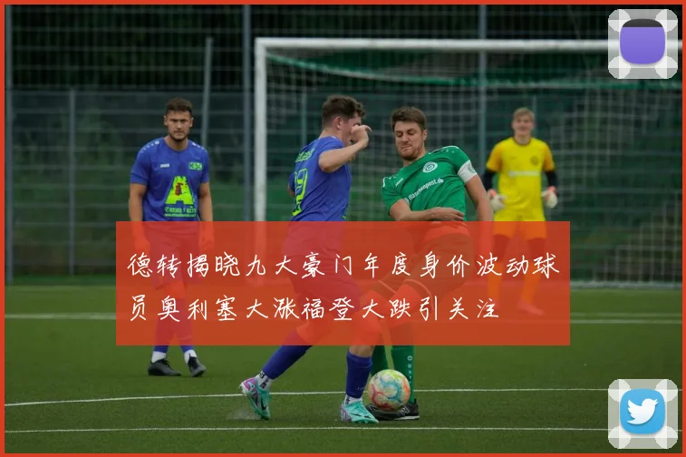 德转揭晓九大豪门年度身价波动球员奥利塞大涨福登大跌引关注