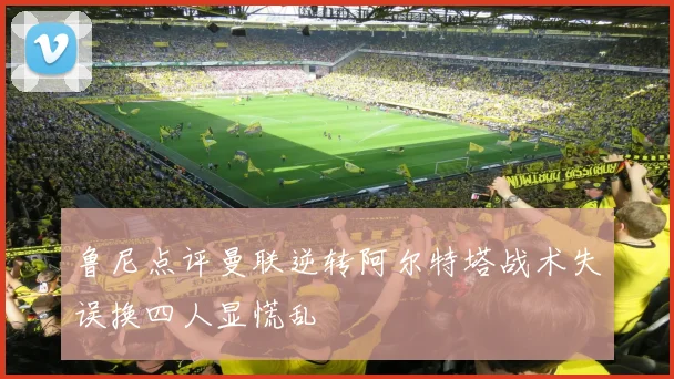 鲁尼点评曼联逆转阿尔特塔战术失误换四人显慌乱