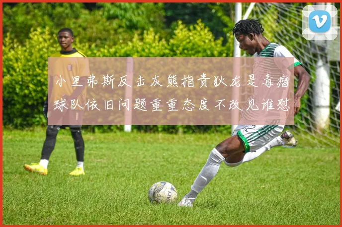 小里弗斯反击灰熊指责狄龙是毒瘤球队依旧问题重重态度不改见谁怼谁