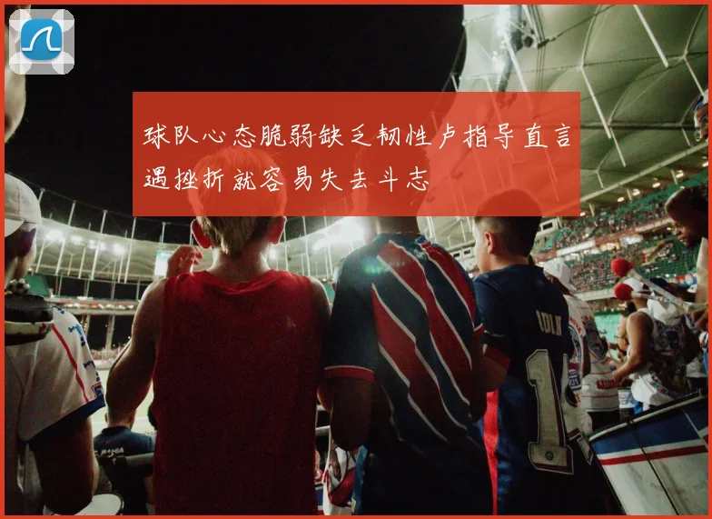 球队心态脆弱缺乏韧性卢指导直言遇挫折就容易失去斗志