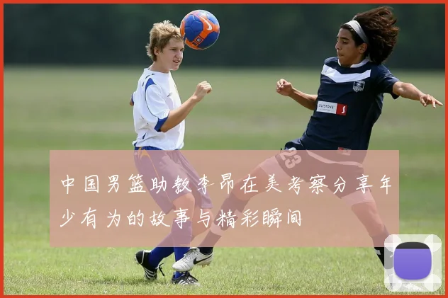 中国男篮助教李昂在美考察分享年少有为的故事与精彩瞬间