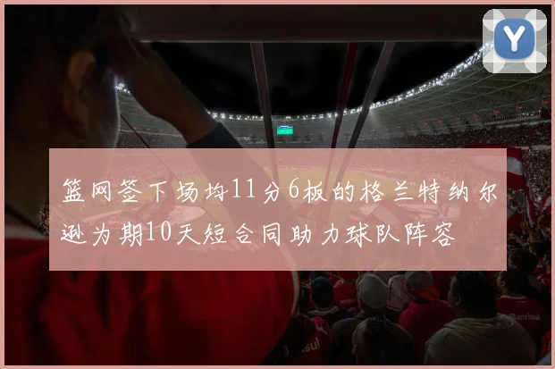 篮网签下场均11分6板的格兰特纳尔逊为期10天短合同助力球队阵容