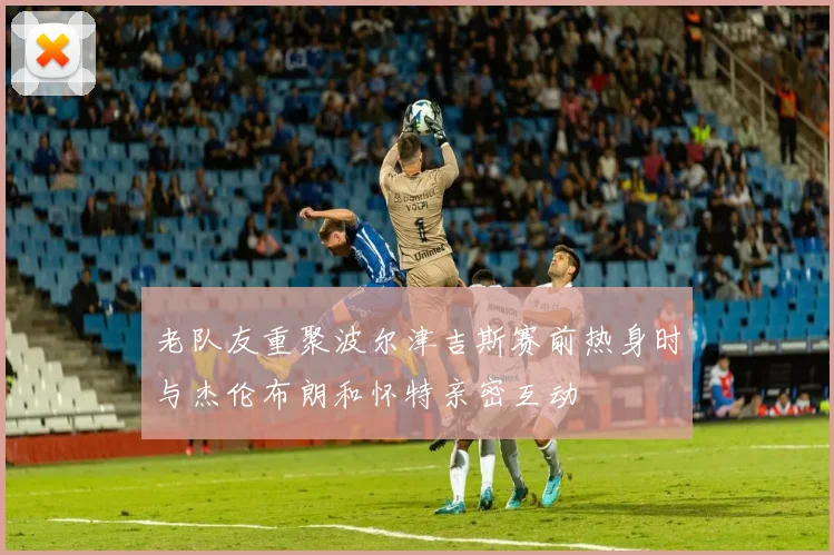 老队友重聚波尔津吉斯赛前热身时与杰伦布朗和怀特亲密互动
