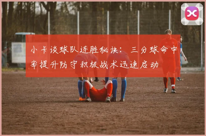 小卡谈球队连胜秘诀：三分球命中率提升防守积极战术迅速启动