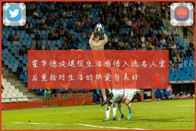 霍华德谈退役生活感悟入选名人堂后重拾对生活的热爱与美好