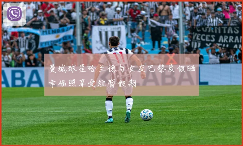曼城球星哈兰德与女友巴黎度假晒幸福照享受短暂假期