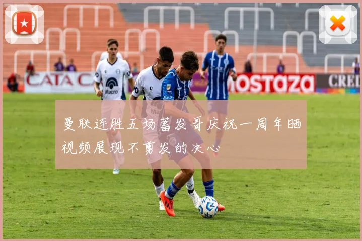 曼联连胜五场蓄发哥庆祝一周年晒视频展现不剪发的决心