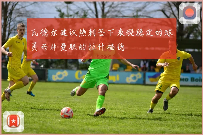 瓦德尔建议热刺签下表现稳定的球员而非曼联的拉什福德