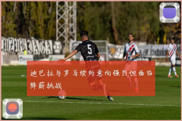 迪巴拉与罗马续约意向强烈但面临降薪挑战